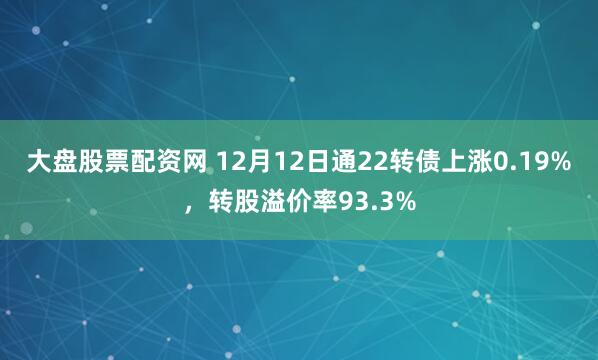 大盘股票配资网 12月12日通22转债上涨0.19%，转股溢价率93.3%