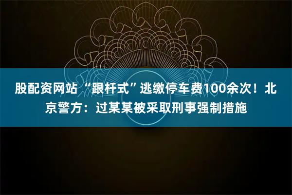 股配资网站 “跟杆式”逃缴停车费100余次！北京警方：过某某被采取刑事强制措施