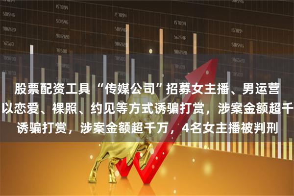 股票配资工具 “传媒公司”招募女主播、男运营，围猎“榜一大哥”，以恋爱、裸照、约见等方式诱骗打赏，涉案金额超千万，4名女主播被判刑