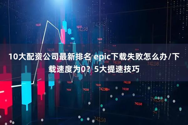 10大配资公司最新排名 epic下载失败怎么办/下载速度为0？5大提速技巧