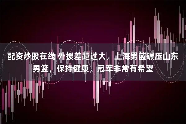 配资炒股在线 外援差距过大，上海男篮碾压山东男篮，保持健康，冠军非常有希望