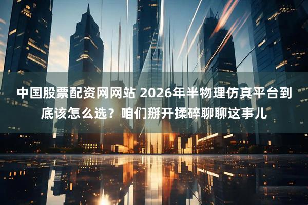 中国股票配资网网站 2026年半物理仿真平台到底该怎么选？咱们掰开揉碎聊聊这事儿