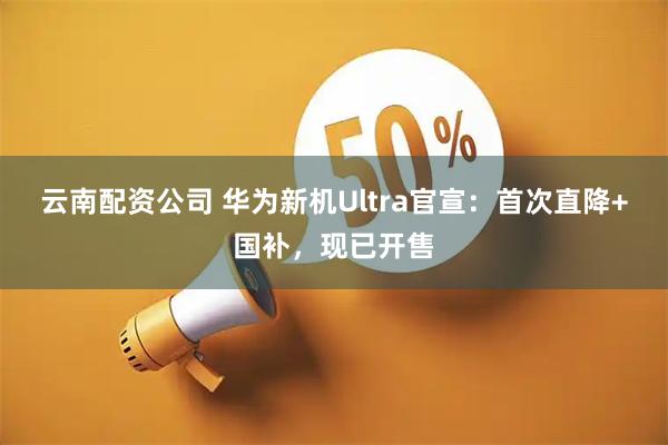云南配资公司 华为新机Ultra官宣：首次直降+国补，现已开售