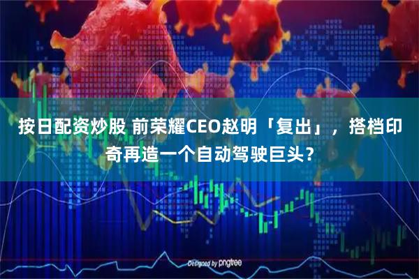 按日配资炒股 前荣耀CEO赵明「复出」，搭档印奇再造一个自动驾驶巨头？