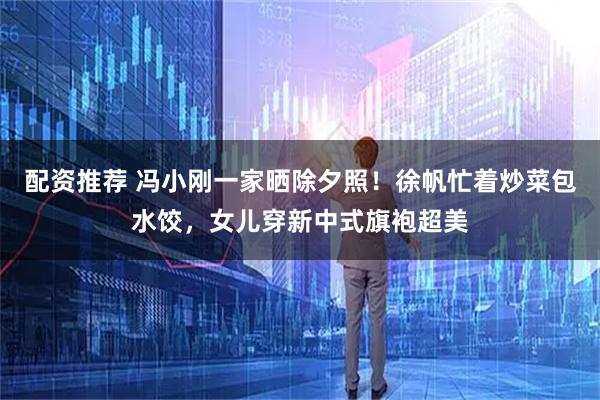 配资推荐 冯小刚一家晒除夕照！徐帆忙着炒菜包水饺，女儿穿新中式旗袍超美