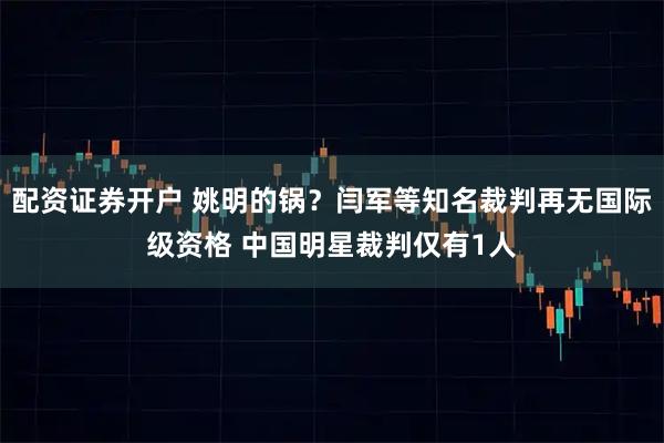 配资证券开户 姚明的锅？闫军等知名裁判再无国际级资格 中国明星裁判仅有1人