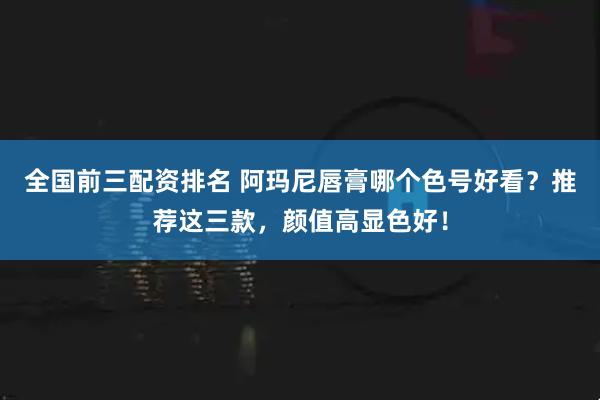 全国前三配资排名 阿玛尼唇膏哪个色号好看？推荐这三款，颜值高显色好！