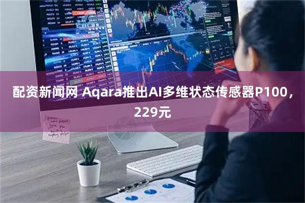 配资新闻网 Aqara推出AI多维状态传感器P100，229元