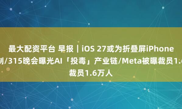 最大配资平台 早报｜iOS 27或为折叠屏iPhone做定制/315晚会曝光AI「投毒」产业链/Meta被曝裁员1.6万人