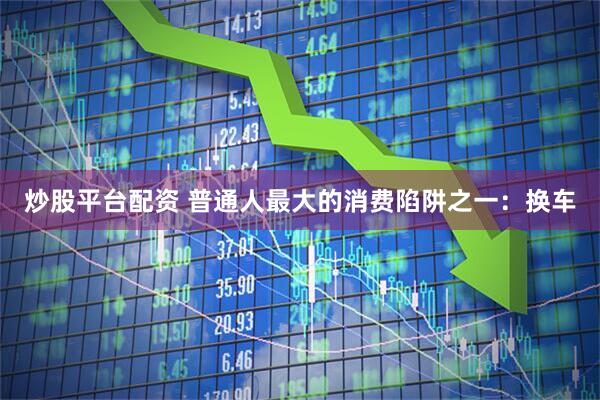 炒股平台配资 普通人最大的消费陷阱之一：换车